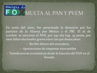 En junio del 2000, fue presentada la denuncia por los
partidos de la Alianza por México y el PRI. El 10 de
octubre, se sanciono al PAN, por 545 169 649. 45 pesos, por
siete faltas electorales graves entre las que destacaban:
 Recibir dinero del extranjero.
 Aportaciones de empresas mercantiles
 Transferencias económicas desde la fracción del PAN en el
Senado.
 