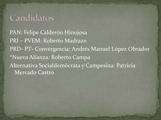 PAN: Felipe Calderón Hinojosa
PRI – PVEM: Roberto Madrazo
PRD- PT- Convergencia: Andrés Manuel López Obrador
*Nueva Alianza: Roberto Campa
Alternativa Socialdemócrata y Campesina: Patricia
Mercado Castro
 