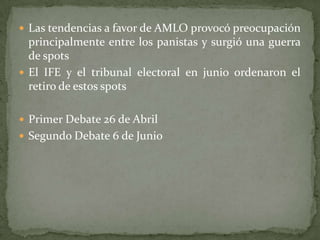  Las tendencias a favor de AMLO provocó preocupación
principalmente entre los panistas y surgió una guerra
de spots
 El IFE y el tribunal electoral en junio ordenaron el
retiro de estos spots
 Primer Debate 26 de Abril
 Segundo Debate 6 de Junio
 