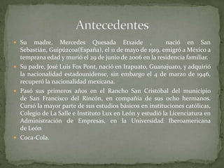  Su madre, Mercedes Quesada Etxaide , nació en San
Sebastián, Guipúzcoa(España), el 11 de mayo de 1919, emigró a México a
temprana edad y murió el 29 de junio de 2006 en la residencia familiar.
 Su padre, José Luis Fox Pont, nació en Irapuato, Guanajuato, y adquirió
la nacionalidad estadounidense, sin embargo el 4 de marzo de 1946,
recuperó la nacionalidad mexicana.
 Pasó sus primeros años en el Rancho San Cristóbal del municipio
de San Francisco del Rincón, en compañía de sus ocho hermanos.
Cursó la mayor parte de sus estudios básicos en instituciones católicas,
Colegio de La Salle e Instituto Lux en León y estudió la Licenciatura en
Administración de Empresas, en la Universidad Iberoamericana
de León
 Coca-Cola.
 
