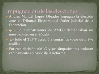  Andrés Manuel López Obrador impugnó la elección
ante el Tribunal Electoral del Poder Judicial de la
Federación
 9- Julio. Simpatizantes de AMLO demandaban un
nuevo conteo en el Zócalo
 30- Julio el TEPJF accedió a contar los votos de 11 839
casillas
 Por esta decisión AMLO y sus simpatizantes colocan
campamento en paseo de la Reforma
 
