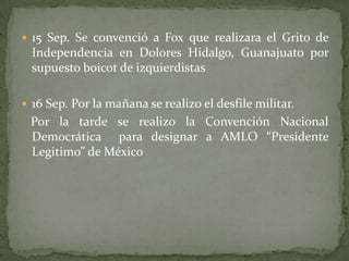  15 Sep. Se convenció a Fox que realizara el Grito de
Independencia en Dolores Hidalgo, Guanajuato por
supuesto boicot de izquierdistas
 16 Sep. Por la mañana se realizo el desfile militar.
Por la tarde se realizo la Convención Nacional
Democrática para designar a AMLO “Presidente
Legitimo” de México
 