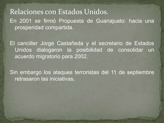 Relaciones con Estados Unidos.
En 2001 se firmó Propuesta de Guanajuato: hacia una
prosperidad compartida.
El canciller Jorge Castañeda y el secretario de Estados
Unidos dialogaron la posibilidad de consolidar un
acuerdo migratorio para 2002.
Sin embargo los ataques terroristas del 11 de septiembre
retrasaron las iniciativas.
 