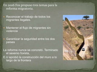 En 2006 Fox propuso tres temas para la
reforma migratoria.
 Reconocer el trabajo de todos los
migrantes ilegales.
 Mantener el flujo de migrantes sin
violencia
 Garantizar la seguridad entre los dos
países
La reforma nunca se concretó. Terminado
el sexenio foxista,
E.U aprobó la construcción del muro a lo
largo de la frontera
 