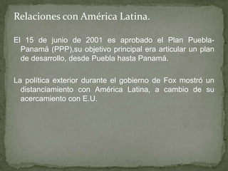 Relaciones con América Latina.
El 15 de junio de 2001 es aprobado el Plan Puebla-
Panamá (PPP),su objetivo principal era articular un plan
de desarrollo, desde Puebla hasta Panamá.
La política exterior durante el gobierno de Fox mostró un
distanciamiento con América Latina, a cambio de su
acercamiento con E.U.
 