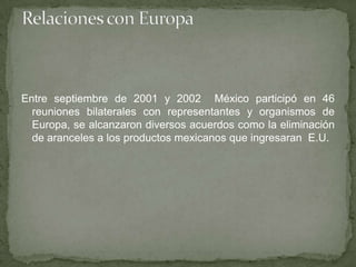 Entre septiembre de 2001 y 2002 México participó en 46
reuniones bilaterales con representantes y organismos de
Europa, se alcanzaron diversos acuerdos como la eliminación
de aranceles a los productos mexicanos que ingresaran E.U.
 