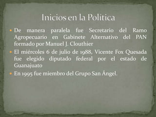  De manera paralela fue Secretario del Ramo
Agropecuario en Gabinete Alternativo del PAN
formado por Manuel J. Clouthier
 El miércoles 6 de julio de 1988, Vicente Fox Quesada
fue elegido diputado federal por el estado de
Guanajuato
 En 1995 fue miembro del Grupo San Ángel.
 
