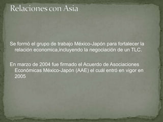 Se formó el grupo de trabajo México-Japón para fortalecer la
relación economica,incluyendo la negociación de un TLC.
En marzo de 2004 fue firmado el Acuerdo de Asociaciones
Económicas México-Japón (AAE) el cuál entró en vigor en
2005
 