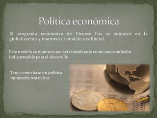 El programa económico de Vicente Fox se enmarcó en la
globalización y mantuvo el modelo neoliberal.
Este modelo se mantuvo por ser considerado como una condición
indispensable para el desarrollo .
Tenía como base un política
monetaria restrictiva.
 