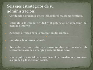 1. Conducción prudente de los indicadores macroeconómicos.
2. Estímulo a la competitividad y al potencial de expansión del
mercado interno.
3. Acciones directas para la protección del empleo.
4. Impulso a la reforma laboral.
5. Respaldo a las reformas estructurales en materia de
telecomunicaciones, energía y sistema financiero.
6. Nueva política social para erradicar el paternalismo y promover
la equidad y la inclusión social.
Seis ejes estratégicos de su
administración:
 