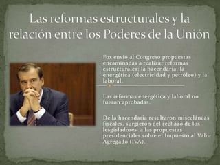 Fox envió al Congreso propuestas
encaminadas a realizar reformas
estructurales: la hacendaria, la
energética (electricidad y petróleo) y la
laboral.
Las reformas energética y laboral no
fueron aprobadas.
De la hacendaria resultaron misceláneas
fiscales, surgieron del rechazo de los
lesgisladores a las propuestas
presidenciales sobre el Impuesto al Valor
Agregado (IVA).
 