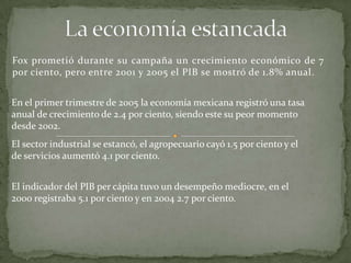 Fox prometió durante su campaña un crecimiento económico de 7
por ciento, pero entre 2001 y 2005 el PIB se mostró de 1.8% anual.
En el primer trimestre de 2005 la economía mexicana registró una tasa
anual de crecimiento de 2.4 por ciento, siendo este su peor momento
desde 2002.
El sector industrial se estancó, el agropecuario cayó 1.5 por ciento y el
de servicios aumentó 4.1 por ciento.
El indicador del PIB per cápita tuvo un desempeño mediocre, en el
2000 registraba 5.1 por ciento y en 2004 2.7 por ciento.
 