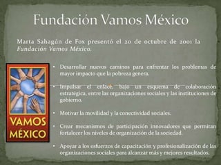 Marta Sahagún de Fox presentó el 20 de octubre de 2001 la
Fundación Vamos México.
• Desarrollar nuevos caminos para enfrentar los problemas de
mayor impacto que la pobreza genera.
• Impulsar el enlace, bajo un esquema de colaboración
estratégica, entre las organizaciones sociales y las instituciones de
gobierno.
• Motivar la movilidad y la conectividad sociales.
• Crear mecanismos de participación innovadores que permitan
fortalecer los niveles de organización de la sociedad.
• Apoyar a los esfuerzos de capacitación y profesionalización de las
organizaciones sociales para alcanzar más y mejores resultados.
 