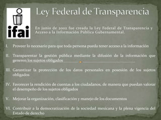En junio de 2002 fue creada la Ley Federal de Transparencia y
Acceso a la Información Pública Gubernamental.
I. Proveer lo necesario para que toda persona pueda tener acceso a la información
II. Transparentar la gestión pública mediante la difusión de la información que
generen los sujetos obligados
III. Garantizar la protección de los datos personales en posesión de los sujetos
obligados
IV. Favorecer la rendición de cuentas a los ciudadanos, de manera que puedan valorar
el desempeño de los sujetos obligados
V. Mejorar la organización, clasificación y manejo de los documentos
VI. Contribuir a la democratización de la sociedad mexicana y la plena vigencia del
Estado de derecho
 