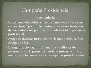  Articulo 82
 Larga campaña política que duró más de 2 años la cual
se caracterizó por implementar novedosas estrategias
de mercadotecnia política inspiradas en su experiencia
profesional.
 Apoyo de diversas instituciones, la mas polémica fue:
Amigos de Fox.
 La organización aglutinó a más de 4 millones de
personas y fue la primera en utilizar internet como un
medio de activismo social en campañas presidenciales.
 