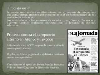 Se presentaron muchas manifestaciones, en su mayoría de campesinos
que demandaban atención del gobierno ante el empobrecimiento de los
productores del campo.
Los trabajadores y los maestros de estados como Oaxaca, Zacatecas y
Guerrero también realizaron protestas con la demanda de mejoras
salariales.
Protesta contra el aeropuerto
alterno en Atenco y Texcoco
A finales de 2001, la SCT propuso la construcción de
un aeropuerto alterno.
El gobierno federal pagaría a los ejidatarios las tierras
que serían expropiadas.
Contaban con el apoyo del Frente Popular Francisco
Villa y el Frente Zapatista de Liberación Nacional.
 