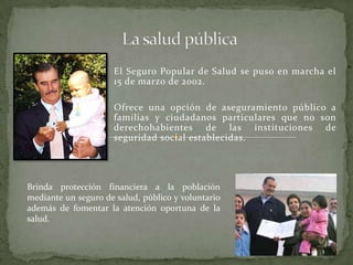 El Seguro Popular de Salud se puso en marcha el
15 de marzo de 2002.
Ofrece una opción de aseguramiento público a
familias y ciudadanos particulares que no son
derechohabientes de las instituciones de
seguridad social establecidas.
Brinda protección financiera a la población
mediante un seguro de salud, público y voluntario
además de fomentar la atención oportuna de la
salud.
 