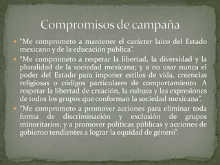  “Me comprometo a mantener el carácter laico del Estado
mexicano y de la educación pública”.
 “Me comprometo a respetar la libertad, la diversidad y la
pluralidad de la sociedad mexicana; y a no usar nunca el
poder del Estado para imponer estilos de vida, creencias
religiosas o códigos particulares de comportamiento. A
respetar la libertad de creación, la cultura y las expresiones
de todos los grupos que conforman la sociedad mexicana”.
 “Me comprometo a promover acciones para eliminar toda
forma de discriminación y exclusión de grupos
minoritarios; y a promover políticas públicas y acciones de
gobierno tendientes a lograr la equidad de género”.
 