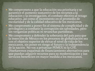  Me comprometo a que la educación sea prioritaria y se
garantice el aumento sustantivo de los recursos a la
educación y la investigación, el combate efectivo al rezago
educativo, así como el incremento en el promedio de
escolaridad y de la calidad educativa de los mexicanos.
 Me comprometo a poner fin al sistema de complicidad y de
privilegios y a combatir la corrupción sin salvedades, pero
sin venganzas políticas ni revanchas partidistas.
 Me comprometo a defender la soberanía del país para que
la inserción de México en los procesos de globalización sea
con el objetivo superior de elevar el nivel de vida de los
mexicanos, sin poner en riesgo el futuro y la independencia
de la nación. No voy a privatizar PEMEX ni la CFE.
Diseñaremos esquemas de financiamiento alternativos para
que puedan adquirir recursos para su modernización y sus
servicios beneficien en mayor medida a los mexicanos.
 