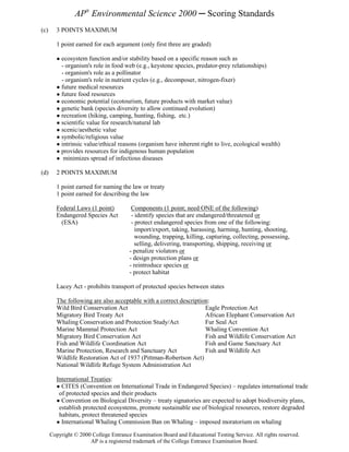 AP® Environmental Science 2000 ─ Scoring Standards
(c)     3 POINTS MAXIMUM

        1 point earned for each argument (only first three are graded)

        ● ecosystem function and/or stability based on a specific reason such as
          - organism's role in food web (e.g., keystone species, predator-prey relationships)
          - organism's role as a pollinator
          - organism's role in nutrient cycles (e.g., decomposer, nitrogen-fixer)
        ● future medical resources
        ● future food resources
        ● economic potential (ecotourism, future products with market value)
        ● genetic bank (species diversity to allow continued evolution)
        ● recreation (hiking, camping, hunting, fishing, etc.)
        ● scientific value for research/natural lab
        ● scenic/aesthetic value
        ● symbolic/religious value
        ● intrinsic value/ethical reasons (organism have inherent right to live, ecological wealth)
        ● provides resources for indigenous human population
        ● minimizes spread of infectious diseases

(d)     2 POINTS MAXIMUM

        1 point earned for naming the law or treaty
        1 point earned for describing the law

        Federal Laws (1 point)          Components (1 point; need ONE of the following)
        Endangered Species Act          - identify species that are endangered/threatened or
          (ESA)                         - protect endangered species from one of the following:
                                          import/export, taking, harassing, harming, hunting, shooting,
                                          wounding, trapping, killing, capturing, collecting, possessing,
                                          selling, delivering, transporting, shipping, receiving or
                                       - penalize violators or
                                       - design protection plans or
                                       - reintroduce species or
                                       - protect habitat

        Lacey Act - prohibits transport of protected species between states

        The following are also acceptable with a correct description:
        Wild Bird Conservation Act                                 Eagle Protection Act
        Migratory Bird Treaty Act                                  African Elephant Conservation Act
        Whaling Conservation and Protection Study/Act              Fur Seal Act
        Marine Mammal Protection Act                               Whaling Convention Act
        Migratory Bird Conservation Act                            Fish and Wildlife Conservation Act
        Fish and Wildlife Coordination Act                         Fish and Game Sanctuary Act
        Marine Protection, Research and Sanctuary Act              Fish and Wildlife Act
        Wildlife Restoration Act of 1937 (Pittman-Robertson Act)
        National Wildlife Refuge System Administration Act

        International Treaties:
        ● CITES (Convention on International Trade in Endangered Species) – regulates international trade
         of protected species and their products
        ● Convention on Biological Diversity – treaty signatories are expected to adopt biodiversity plans,
         establish protected ecosystems, promote sustainable use of biological resources, restore degraded
         habitats, protect threatened species
        ● International Whaling Commission Ban on Whaling – imposed moratorium on whaling

      Copyright © 2000 College Entrance Examination Board and Educational Testing Service. All rights reserved.
                      AP is a registered trademark of the College Entrance Examination Board.
 