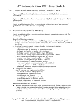 AP® Environmental Science 2000 ─ Scoring Standards
(c)      Changes in Birth and Death Rates During Transition (3 POINTS MAXIMUM)

         1 point earned for preindustrial phase (term not necessary): initially birth rate and death rate
         are both high

         1 point earned for transition phase: birth rate remains high, death rate declines (because of better
         health care, etc.)

         1 point earned for industrial phase: birth rate declines and approaches death rate (mention of
         postindustrial phase with explanation is acceptable)


(d)      Government Incentives (3 POINTS MAXIMUM)

         1 point earned for describing a government incentive to reduce population growth rate (only first
         incentive given is graded)

         Examples of Incentives Accepted:
         • Free/more accessible/government-subsidized family planning -- must be linked to specific
           example, such as: free clinical services like birth control, free education about birth control, birth
           spacing, etc.
         • Economic rewards or penalties -- must be linked to specific example, such as:
            - payment for sterilization
            - eliminating income tax deductions for more than one child
            - free health-care benefits for families with 0-1 children
            - free higher education for women/child of single-child family
            - increased social security or pension benefits for couples with 0-1 children
            - better job opportunities for women/couples with 0-1 children
            - monetary bonus at end of year if only have 0-1 children
            - giving free counseling to teenagers that have had a child
            - government subsidized housing if have 0-1 children
            - bonus at end of year if woman remains under single-child limit
            - couples pay a tax for each child after the first one
            - other logical methods of negative economic incentives or rewards.
         • Raising legal marriage age
         • Specific examples with explanation (e.g., China)
            - paid leave to women for fertility operations
            - monthly subsidy to single-child families
            - job priorities for only children
            - housing preferences for single-child families
            - additional food rations for one-child families
            - monetary compensation for single-child families

         Examples of Incentives NOT Accepted:
         • Decrease immigration – legal and/or illegal. (Because the question refers to current citizens of
            a country. However, arguments that definitely link a government plan to reduce immigration
            through incentives to citizens, such as rewards for reporting illegal immigrant workers, are
            accepted.)




      Copyright © 2000 College Entrance Examination Board and Educational Testing Service. All rights reserved.
                      AP is a registered trademark of the College Entrance Examination Board.
 