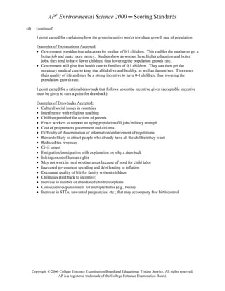 AP® Environmental Science 2000 ─ Scoring Standards
(d)      (continued)

         1 point earned for explaining how the given incentive works to reduce growth rate of population

         Examples of Explanations Accepted:
         • Government provides free education for mother of 0-1 children. This enables the mother to get a
           better job and make more money. Studies show as women have higher education and better
           jobs, they tend to have fewer children, thus lowering the population growth rate.
         • Government will give free health care to families of 0-1 children. They can then get the
           necessary medical care to keep that child alive and healthy, as well as themselves. This raises
           their quality of life and may be a strong incentive to have 0-1 children, thus lowering the
           population growth rate.

         1 point earned for a rational drawback that follows up on the incentive given (acceptable incentive
         must be given to earn a point for drawback)

         Examples of Drawbacks Accepted:
         • Cultural/social issues in countries
         • Interference with religious teaching
         • Children punished for actions of parents
         • Fewer workers to support an aging population/fill jobs/military strength
         • Cost of programs to government and citizens
         • Difficulty of dissemination of information/enforcement of regulations
         • Rewards likely to attract people who already have all the children they want
         • Reduced tax revenues
         • Civil unrest
         • Emigration/immigration with explanation on why a drawback
         • Infringement of human rights
         • May not work in rural or other areas because of need for child labor
         • Increased government spending and debt leading to inflation
         • Decreased quality of life for family without children
         • Child dies (tied back to incentive)
         • Increase in number of abandoned children/orphans
         • Consequences/punishment for multiple births (e.g., twins)
         • Increase in STDs, unwanted pregnancies, etc., that may accompany free birth control




      Copyright © 2000 College Entrance Examination Board and Educational Testing Service. All rights reserved.
                      AP is a registered trademark of the College Entrance Examination Board.
 