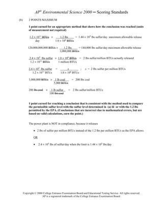 AP® Environmental Science 2000 ─ Scoring Standards
(b)        2 POINTS MAXIMUM

           1 point earned for an appropriate method that shows how the conclusion was reached (units
           of measurement not required)

           1.2 × 1011 BTUs ×     1.2 lbs    = 1.44 × 105 lbs sulfur/day maximum allowable release
                day          1.0 × 106 BTUs

          120,000,000,000 BTUs ×          1.2 lbs    = 144,000 lbs sulfur/day maximum allowable release
                                       1,000,000 BTUs

           2.4 × 105 lbs sulfur × 1.0 × 106 BTUs = 2 lbs sulfur/million BTUs actually released
            1.2 × 1011 BTUs       1 million BTUs

           2.4 × 105 lbs sulfur    =         x        ;      x = 2 lbs sulfur per million BTUs
              1.2 × 1011 BTUs          1.0 × 106 BTUs


           1,000,000 BTUs × 1 lb coal            = 200 lbs coal
                            5,000 BTUs

           200 lbs coal ×     1 lb sulfur     = 2 lbs sulfur/million BTUs
                             100 lbs coal


           1 point earned for reaching a conclusion that is consistent with the method used to compare
           the permissible sulfur level with the sulfur level determined in (a) iii or with the 1.2 lbs
           permitted by the EPA. (Conclusions that are incorrect due to mathematical errors, but are
           based on valid calculations, earn the point.)


           The power plant is NOT in compliance, because it releases

               • 2 lbs of sulfur per million BTUs instead of the 1.2 lbs per million BTUs as the EPA allows

               OR

               •    2.4 × 105 lbs of sulfur/day when the limit is 1.44 × 105 lbs/day




      Copyright © 2000 College Entrance Examination Board and Educational Testing Service. All rights reserved.
                      AP is a registered trademark of the College Entrance Examination Board.
 
