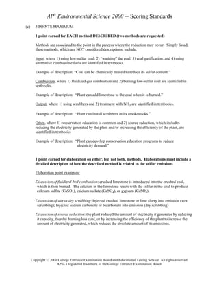AP® Environmental Science 2000 ─ Scoring Standards
(c)      3 POINTS MAXIMUM

         1 point earned for EACH method DESCRIBED (two methods are requested)

         Methods are associated to the point in the process where the reduction may occur. Simply listed,
         these methods, which are NOT considered descriptions, include:

         Input, where 1) using low-sulfur coal; 2) “washing” the coal; 3) coal gasification; and 4) using
         alternative combustible fuels are identified in textbooks.

         Example of description: “Coal can be chemically treated to reduce its sulfur content.”

         Combustion, where 1) fluidized-gas combustion and 2) burning low-sulfur coal are identified in
         textbooks.

         Example of description: “Plant can add limestone to the coal when it is burned.”

         Output, where 1) using scrubbers and 2) treatment with NH3 are identified in textbooks.

         Example of description: “Plant can install scrubbers in its smokestacks.”

         Other, where 1) conservation education is common and 2) source reduction, which includes
         reducing the electricity generated by the plant and/or increasing the efficiency of the plant, are
         identified in textbooks

         Example of description: “Plant can develop conservation education programs to reduce
                                  electricity demand.”


         1 point earned for elaboration on either, but not both, methods. Elaborations must include a
         detailed description of how the described method is related to the sulfur emissions.

         Elaboration point examples:

         Discussion of fluidized-bed combustion: crushed limestone is introduced into the crushed coal,
          which is then burned. The calcium in the limestone reacts with the sulfur in the coal to produce
          calcium sulfite (CaSO3), calcium sulfate (CaSO4), or gypsum (CaSO4).

         Discussion of wet vs dry scrubbing: Injected crushed limestone or lime slurry into emission (wet
          scrubbing); Injected sodium carbonate or bicarbonate into emission (dry scrubbing)

         Discussion of source reduction: the plant reduced the amount of electricity it generates by reducing
          it capacity, thereby burning less coal, or by increasing the efficiency of the plant to increase the
          amount of electricity generated, which reduces the absolute amount of its emissions.




      Copyright © 2000 College Entrance Examination Board and Educational Testing Service. All rights reserved.
                      AP is a registered trademark of the College Entrance Examination Board.
 
