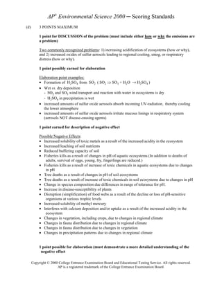 AP® Environmental Science 2000 ─ Scoring Standards
(d)        3 POINTS MAXIMUM

           1 point for DISCUSSION of the problem (must include either how or why the emissions are
           a problem)

           Two commonly recognized problems: 1) increasing acidification of ecosystems (how or why),
           and 2) increased oxides of sulfur aerosols leading to regional cooling, smog, or respiratory
           distress (how or why).

           1 point possibly earned for elaboration

           Elaboration point examples:
           • Formation of H2SO4 from SO2 ( SO2 Þ SO3 + H2O → H2SO4 )
           • Wet vs. dry deposition
              - SO2 and SO3 wind transport and reaction with water in ecosystems is dry
              - H2SO4 in precipitation is wet
           • increased amounts of sulfur oxide aerosols absorb incoming UV-radiation, thereby cooling
              the lower atmosphere
           • increased amounts of sulfur oxide aerosols irritate mucous linings in respiratory system
              (aerosols NOT disease-causing agents)

           1 point earned for description of negative effect

           Possible Negative Effects:
           • Increased solubility of toxic metals as a result of the increased acidity in the ecosystem
           • Increased leaching of soil nutrients
           • Reduced buffering capacity of soil
           • Fisheries kills as a result of changes in pH of aquatic ecosystems (In addition to deaths of
              adults, survival of eggs, young, fry, fingerlings are reduced.)
           • Fisheries kills as a result of increase of toxic chemicals in aquatic ecosystems due to changes
              in pH
           • Tree deaths as a result of changes in pH of soil ecosystems
           • Tree deaths as a result of increase of toxic chemicals in soil ecosystems due to changes in pH
           • Change in species composition due differences in range of tolerance for pH.
           • Increase in disease-susceptibility of plants
           • Disruption (simplification) of food webs as a result of the decline or loss of pH-sensitive
              organisms at various trophic levels
           • Increased solubility of methyl mercury
           • Interferes with calcium deposition and/or uptake as a result of the increased acidity in the
              ecosystem
           • Changes in vegetation, including crops, due to changes in regional climate
           • Changes in fauna distribution due to changes in regional climate
           • Changes in fauna distribution due to changes in vegetation
           • Changes in precipitation patterns due to changes in regional climate


           1 point possible for elaboration (must demonstrate a more detailed understanding of the
            negative effect

      Copyright © 2000 College Entrance Examination Board and Educational Testing Service. All rights reserved.
                      AP is a registered trademark of the College Entrance Examination Board.
 