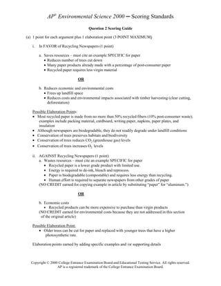 AP® Environmental Science 2000 ─ Scoring Standards
                                        Question 2 Scoring Guide

(a) 1 point for each argument plus 1 elaboration point (3 POINT MAXIMUM)

   i.   In FAVOR of Recycling Newspapers (1 point)

        a. Saves resources – must cite an example SPECIFIC for paper
           • Reduces number of trees cut down
           • Many paper products already made with a percentage of post-consumer paper
           • Recycled paper requires less virgin material

                                OR

        b. Reduces economic and environmental costs
           • Frees up landfill space
           • Reduces costs and environmental impacts associated with timber harvesting (clear cutting,
             deforestation)

   Possible Elaboration Points:
   • Most recycled paper is made from no more than 50% recycled fibers (10% post-consumer waste);
      examples include packing material, cardboard, writing paper, napkins, paper plates, and
      insulation
   • Although newspapers are biodegradable, they do not readily degrade under landfill conditions
   • Conservation of trees preserves habitats and biodiversity
   • Conservation of trees reduces CO2 (greenhouse gas) levels
   • Conservation of trees increases O2 levels

   ii. AGAINST Recycling Newspapers (1 point)
       a. Wastes resources – must cite an example SPECIFIC for paper
          • Recycled paper is a lower grade product with limited use.
          • Energy is required to de-ink, bleach and reprocess.
          • Paper is biodegradable (compostable) and requires less energy than recycling.
          • Human effort is required to separate newspapers from other grades of paper
       (NO CREDIT earned for copying example in article by substituting “paper” for “aluminum.”)

                                OR

        b. Economic costs
           • Recycled products can be more expensive to purchase than virgin products
        (NO CREDIT earned for environmental costs because they are not addressed in this section
         of the original article)

   Possible Elaboration Point:
      • Older trees can be cut for paper and replaced with younger trees that have a higher
           photosynthetic rate.

   Elaboration points earned by adding specific examples and /or supporting details



  Copyright © 2000 College Entrance Examination Board and Educational Testing Service. All rights reserved.
                  AP is a registered trademark of the College Entrance Examination Board.
 