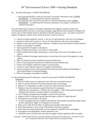AP® Environmental Science 2000 ─ Scoring Standards
(b)       Scientific Information (4 POINT MAXIMUM)

          i. Environmental benefits (1 point for each piece of scientific information with a 2 POINT
               MAXIMUM – no credit earned for economic statements)
          ii. Environmental costs (1 point for each piece of scientific information with a 2 POINT
               MAXIMUM – no credit earned for economic statements or any negative variation of a
               statement from part i)

From the following list of pieces of scientific information that might be needed to evaluate the
environmental benefits and costs of recycling newspapers, four different items should be included in the
answer, two of which should clearly be identified as benefits and two as costs. No credit is earned for a
negative or opposite variation of any statement given as a previous answer.

      •    Amount of energy required to recycle vs. the use of virgin materials or the reuse of newspapers
      •    Amount of water used to recycle vs. the use of virgin material or the reuse of newspapers
      •    Number of trees harvested for virgin materials vs. number of trees harvested for recycled material
      •    Volume of newspapers in landfills
      •    Time required for newspaper to decompose
      •    Effect of timber harvesting on soil erosion or water quality
      •    Effect of pollution from paper reprocessing vs. processing or the reuse of newspapers on air
            quality
      •    Effect of pollution from paper reprocessing vs. processing or the reuse of newspapers on water
            quality
      •    Effect of timber harvesting on habitats/ecosystems/biodiversity
      •    Effect of recycling plant construction on habitats/ecosystems/biodiversity
      •    Volume of newspapers required to support a recycling plant
      •    Amount of virgin material required to strengthen recycled fibers
      •    Amount and types of toxic waste produced from reprocessing (de-inking and bleaching) vs.
            processing (inking) or reusing newspapers.
      •    Effect of newspapers on leachate in landfills

(c) Recommendation and Two Reasons- 1 point for each reason (2 POINT MAXIMUM)
     Aluminum:
     • Non-renewable resource as opposed to trees which are a renewable resource
     • There is a greater demand for recycled aluminum than recycled paper
     • Reduces U.S. dependence on other countries for virgin aluminum (bauxite)
     • Monetary return for aluminum is greater than that for newspapers
         ($800 per ton of aluminum vs. $160 per ton of newspaper – 1996. Some states have passed
         legislation that requires a monetary deposit on aluminum cans.)
     • Cost of baling and organizing newspapers is greater than aluminum
     • Negative effects of mining are greater than the negative effects of timber harvest*
     • Newspapers are more likely to be reused
     • As more newspapers become available on the internet, fewer people may purchase paper copies,
         thereby reducing the supply of newspapers to be recycled
     • Paper can be made from the fibers of rapidly growing plants other than trees
     • Recycling aluminum is more energy efficient than recycling newspapers
     • Some states have banned aluminum cans from disposal in landfills but not newspapers
     • Newspapers are biodegradable, whereas aluminum is not
     • Aluminum can be recycled more times than newspaper without significant effect on quality
      Copyright © 2000 College Entrance Examination Board and Educational Testing Service. All rights reserved.
                      AP is a registered trademark of the College Entrance Examination Board.
 
