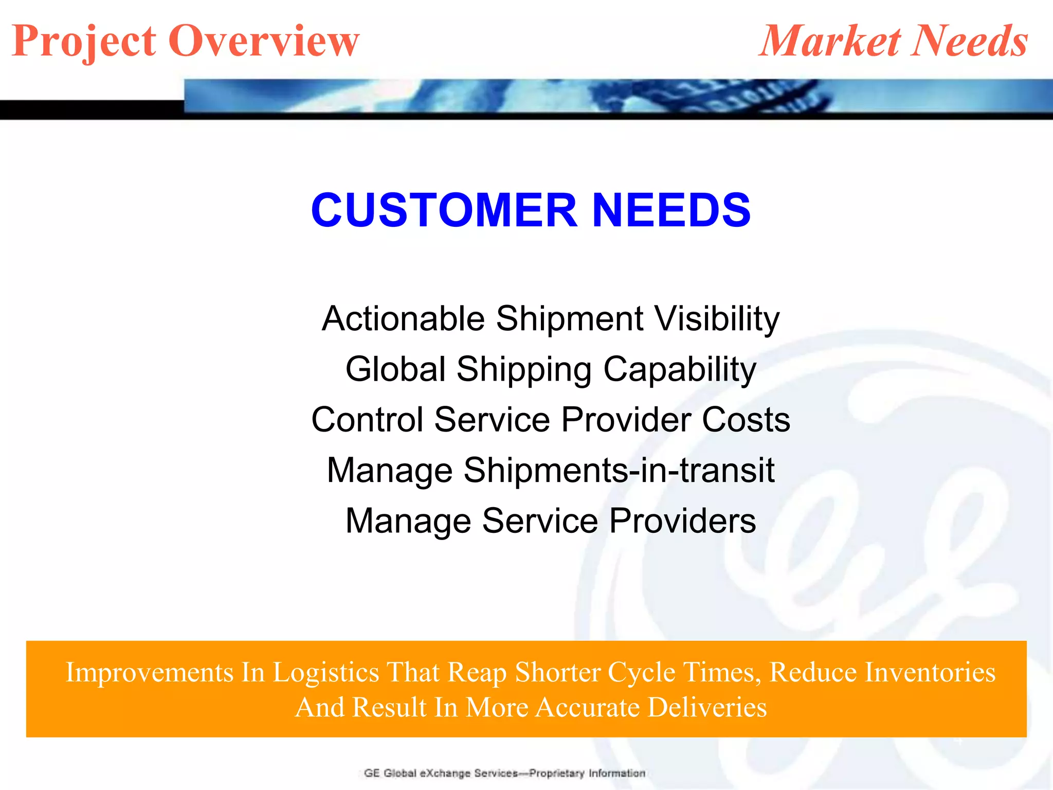 Project Overview    		                   Market NeedsCUSTOMER NEEDSActionable Shipment Visibility Global Shipping CapabilityControl Service Provider CostsManage Shipments-in-transitManage Service ProvidersImprovements In Logistics That Reap Shorter Cycle Times, Reduce Inventories And Result In More Accurate Deliveries