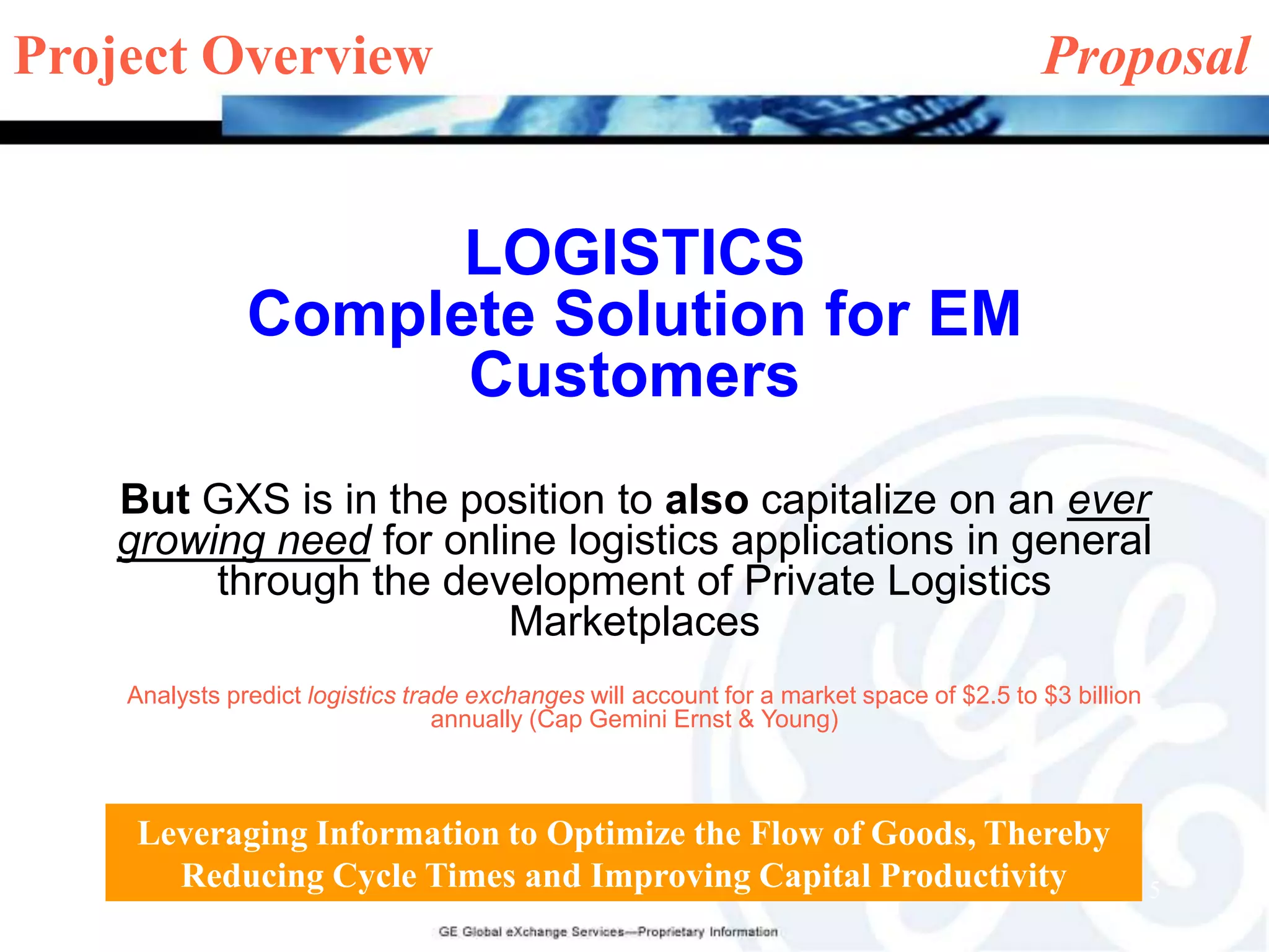 Project Overview	                                     ProposalLOGISTICSComplete Solution for EM CustomersBut GXS is in the position to also capitalize on anever growing need for online logistics applications in general through the development of Private Logistics MarketplacesAnalysts predict logistics trade exchanges will account for a market space of $2.5 to $3 billion annually (Cap Gemini Ernst & Young)Leveraging Information to Optimize the Flow of Goods, Thereby Reducing Cycle Times and Improving Capital Productivity