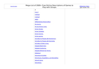 Gam es Index
               Mega-List of 2000+ Free Online Descriptions of Games to   Wilderdom Store
                                  Play with Groups                       gear, books, kits
                         A

                         A to Z

                         A What?

                         A What?

                         ABCD

                         ABTwinkleHaveYouAnyWool

                         Acronyms

                         Across Enemy Lines

                         Action Faction

                         Action Syllables

                         Active Games

                         Active games

                         Activities for People with Alzheimer's

                         Activities for People with Dementia

                         Activities of Daily Living

                         Adapted Badminton

                         Adapted Gardening

                         Adapted Wheelchair Tennis

                         Addabout

                         Adventure Activities

                         Adventures, Expeditions, and Storytelling

                         Adverb Game

                         Advertising
 
