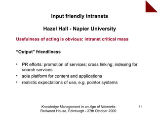 Input friendly intranets

               Hazel Hall - Napier University
Usefulness of acting is obvious: intranet critical mass

“Output” friendliness

•   PR efforts: promotion of services; cross linking; indexing for
    search services
•   sole platform for content and applications
•   realistic expectations of use, e.g. pointer systems




             Knowledge Management in an Age of Networks              11
             Redwood House, Edinburgh - 27th October 2000
 