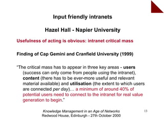 Input friendly intranets

              Hazel Hall - Napier University
Usefulness of acting is obvious: intranet critical mass

Finding of Cap Gemini and Cranfield University (1999)

“The critical mass has to appear in three key areas - users
   (success can only come from people using the intranet),
   content (there has to be ever-more useful and relevant
   material available) and utilisation (the extent to which users
   are connected per day)… a minimum of around 40% of
   potential users need to connect to the intranet for real value
   generation to begin.”

            Knowledge Management in an Age of Networks          13
            Redwood House, Edinburgh - 27th October 2000
 