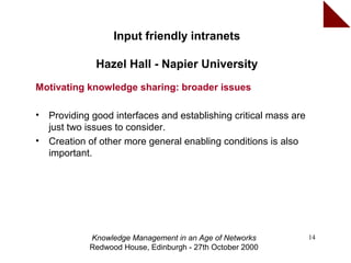 Input friendly intranets

               Hazel Hall - Napier University
Motivating knowledge sharing: broader issues

•   Providing good interfaces and establishing critical mass are
    just two issues to consider.
•   Creation of other more general enabling conditions is also
    important.




             Knowledge Management in an Age of Networks            14
             Redwood House, Edinburgh - 27th October 2000
 