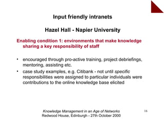 Input friendly intranets

               Hazel Hall - Napier University
Enabling condition 1: environments that make knowledge
  sharing a key responsibility of staff

•   encouraged through pro-active training, project debriefings,
    mentoring, assisting etc.
•   case study examples, e.g. Citibank - not until specific
    responsibilities were assigned to particular individuals were
    contributions to the online knowledge base elicited




             Knowledge Management in an Age of Networks             16
             Redwood House, Edinburgh - 27th October 2000
 