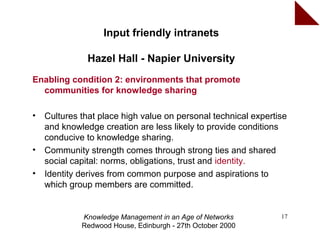 Input friendly intranets

               Hazel Hall - Napier University
Enabling condition 2: environments that promote
  communities for knowledge sharing

•   Cultures that place high value on personal technical expertise
    and knowledge creation are less likely to provide conditions
    conducive to knowledge sharing.
•   Community strength comes through strong ties and shared
    social capital: norms, obligations, trust and identity.
•   Identity derives from common purpose and aspirations to
    which group members are committed.


             Knowledge Management in an Age of Networks         17
             Redwood House, Edinburgh - 27th October 2000
 