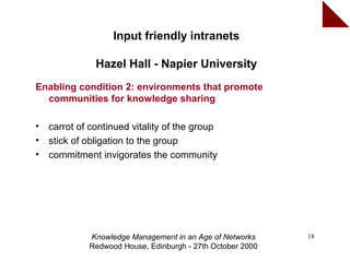 Input friendly intranets

               Hazel Hall - Napier University
Enabling condition 2: environments that promote
  communities for knowledge sharing

•   carrot of continued vitality of the group
•   stick of obligation to the group
•   commitment invigorates the community




             Knowledge Management in an Age of Networks     18
             Redwood House, Edinburgh - 27th October 2000
 