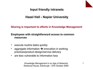 Input friendly intranets

             Hazel Hall - Napier University


Sharing is important to efforts in Knowledge Management

Employees with straightforward access to common
  resources

•   execute routine tasks quickly
•   aggregate information  innovation in working
    practices/product design/service delivery
•   are less vulnerable to information loss

           Knowledge Management in an Age of Networks     2
           Redwood House, Edinburgh - 27th October 2000
 