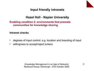 Input friendly intranets

               Hazel Hall - Napier University
Enabling condition 2: environments that promote
  communities for knowledge sharing

Intranet checks

•   degrees of input control, e.g. location and branding of input
•   willingness to accept/reject lurkers




             Knowledge Management in an Age of Networks             20
             Redwood House, Edinburgh - 27th October 2000
 