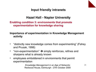 Input friendly intranets

              Hazel Hall - Napier University
Enabling condition 3: environments that promote
  experimentation for knowledge sharing

Importance of experimentation in Knowledge Management
  activity

•   “distinctly new knowledge comes from experimenting” (Fahey
    and Prusak, 1998)
•   “non-experimentation”  simply reinforces, refines and
    sharpens what is already known
•   employees emboldened in environments that permit
    experimentation
            Knowledge Management in an Age of Networks      21
            Redwood House, Edinburgh - 27th October 2000
 