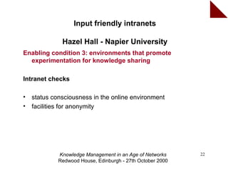 Input friendly intranets

              Hazel Hall - Napier University
Enabling condition 3: environments that promote
  experimentation for knowledge sharing

Intranet checks

•   status consciousness in the online environment
•   facilities for anonymity




             Knowledge Management in an Age of Networks     22
             Redwood House, Edinburgh - 27th October 2000
 