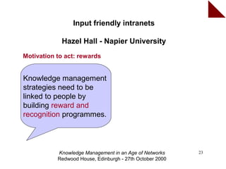 Input friendly intranets

            Hazel Hall - Napier University
Motivation to act: rewards


Knowledge management
strategies need to be
linked to people by
building reward and
recognition programmes.




           Knowledge Management in an Age of Networks     23
           Redwood House, Edinburgh - 27th October 2000
 