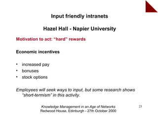 Input friendly intranets

              Hazel Hall - Napier University
Motivation to act: “hard” rewards

Economic incentives

•   increased pay
•   bonuses
•   stock options

Employees will seek ways to input, but some research shows
  “short-termism” in this activity.

            Knowledge Management in an Age of Networks       25
            Redwood House, Edinburgh - 27th October 2000
 