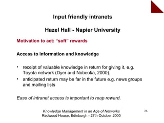 Input friendly intranets

               Hazel Hall - Napier University
Motivation to act: “soft” rewards

Access to information and knowledge

•   receipt of valuable knowledge in return for giving it, e.g.
    Toyota network (Dyer and Nobeoka, 2000).
•   anticipated return may be far in the future e.g. news groups
    and mailing lists

Ease of intranet access is important to reap reward.

             Knowledge Management in an Age of Networks            26
             Redwood House, Edinburgh - 27th October 2000
 
