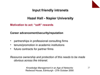 Input friendly intranets

               Hazel Hall - Napier University
Motivation to act: “soft” rewards

Career advancement/security/reputation

•   partnerships in professional consulting firms
•   tenure/promotion in academic institutions
•   future contracts for partner firms

Resource ownership and protection of this needs to be made
  obvious across the intranet.

             Knowledge Management in an Age of Networks      27
             Redwood House, Edinburgh - 27th October 2000
 