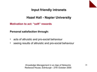 Input friendly intranets

               Hazel Hall - Napier University
Motivation to act: “soft” rewards

Personal satisfaction through:

•   acts of altruistic and pro-social behaviour
•   seeing results of altruistic and pro-social behaviour




             Knowledge Management in an Age of Networks     28
             Redwood House, Edinburgh - 27th October 2000
 