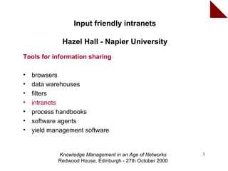 Input friendly intranets

             Hazel Hall - Napier University
Tools for information sharing

•   browsers
•   data warehouses
•   filters
•   intranets
•   process handbooks
•   software agents
•   yield management software


            Knowledge Management in an Age of Networks     3
            Redwood House, Edinburgh - 27th October 2000
 
